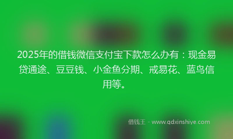 2025年的借钱微信支付宝下款怎么办有:现金易贷通途、豆豆钱、小金鱼分期、戒易花、蓝鸟信用等。