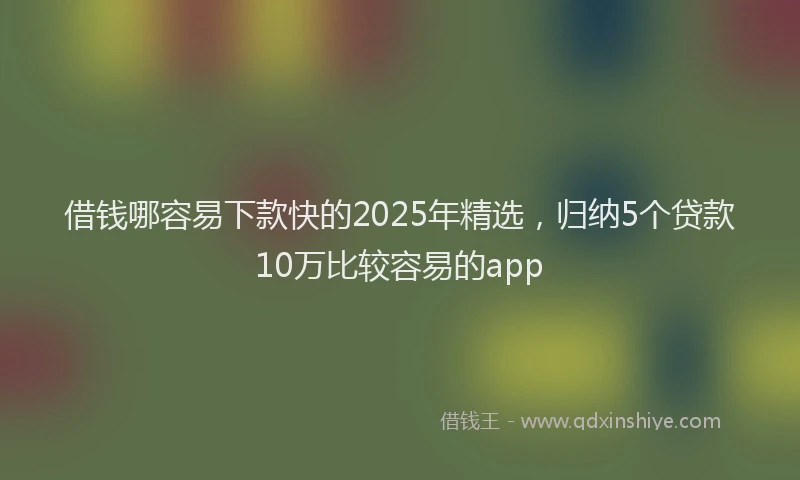 借钱哪容易下款快的2025年精选，归纳5个贷款10万比较容易的app