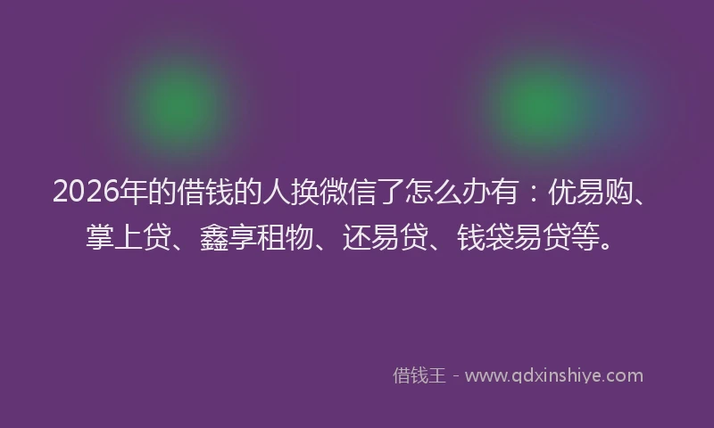 2026年的借钱的人换微信了怎么办有：优易购、掌上贷、鑫享租物、还易贷、钱袋易贷等。