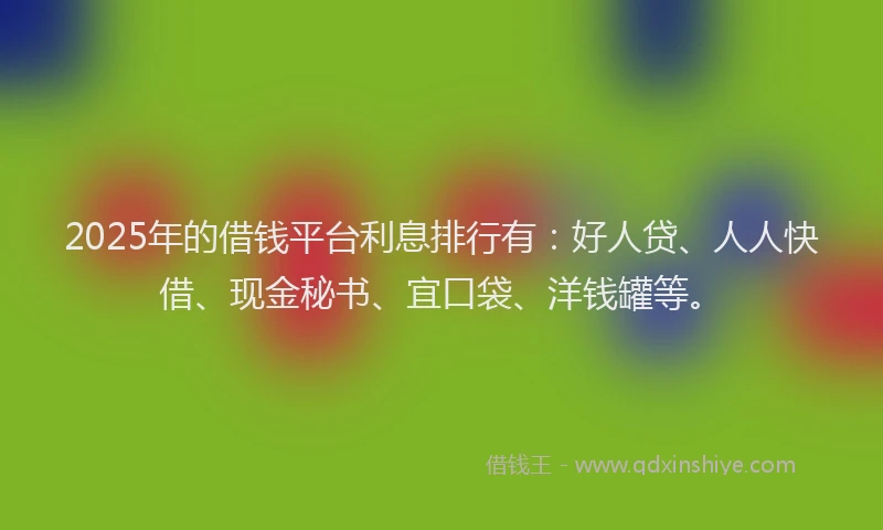 2025年的借钱平台利息排行有：好人贷、人人快借、现金秘书、宜口袋、洋钱罐等。