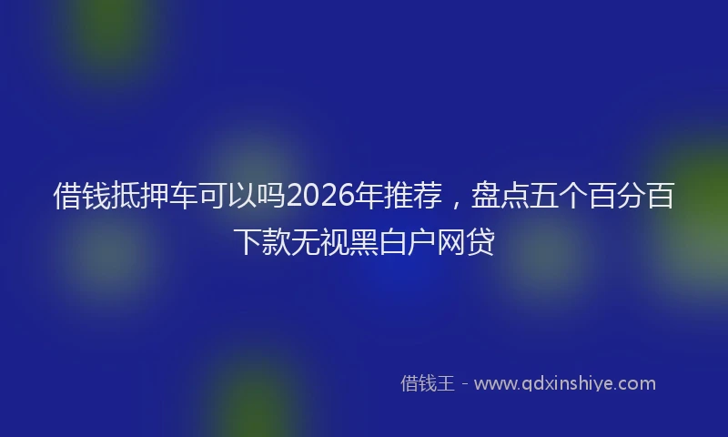 借钱抵押车可以吗2026年推荐，盘点五个百分百下款无视黑白户网贷