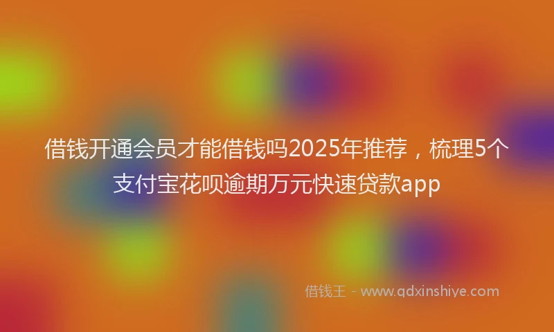 借钱开通会员才能借钱吗2025年推荐，梳理5个支付宝花呗逾期万元快速贷款app
