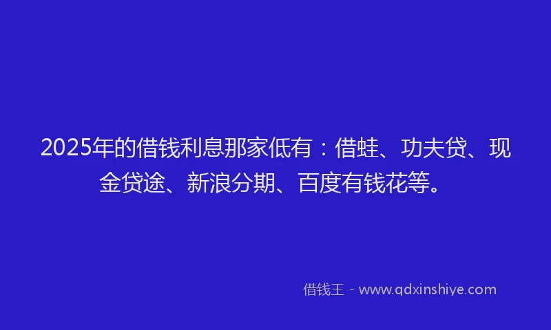 2025年的借钱利息那家低有：借蛙、功夫贷、现金贷途、新浪分期、百度有钱花等。