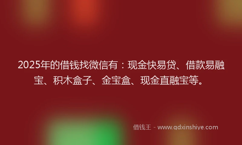 2025年的借钱找微信有：现金快易贷、借款易融宝、积木盒子、金宝盒、现金直融宝等。