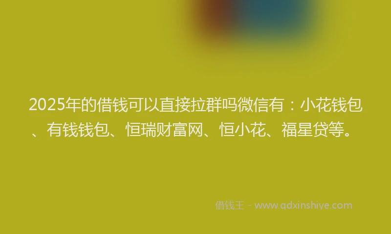 2025年的借钱可以直接拉群吗微信有：小花钱包、有钱钱包、恒瑞财富网、恒小花、福星贷等。