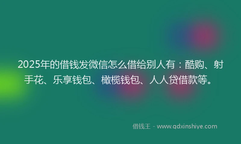 2025年的借钱发微信怎么借给别人有：酷购、射手花、乐享钱包、橄榄钱包、人人贷借款等。