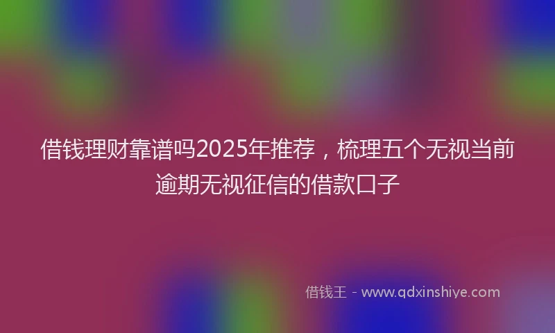 借钱理财靠谱吗2025年推荐，梳理五个无视当前逾期无视征信的借款口子