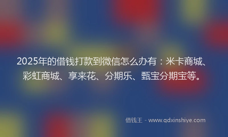 2025年的借钱打款到微信怎么办有：米卡商城、彩虹商城、享来花、分期乐、甄宝分期宝等。