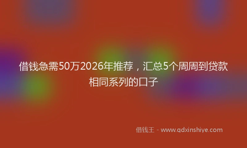 借钱急需50万2026年推荐，汇总5个周周到贷款相同系列的口子