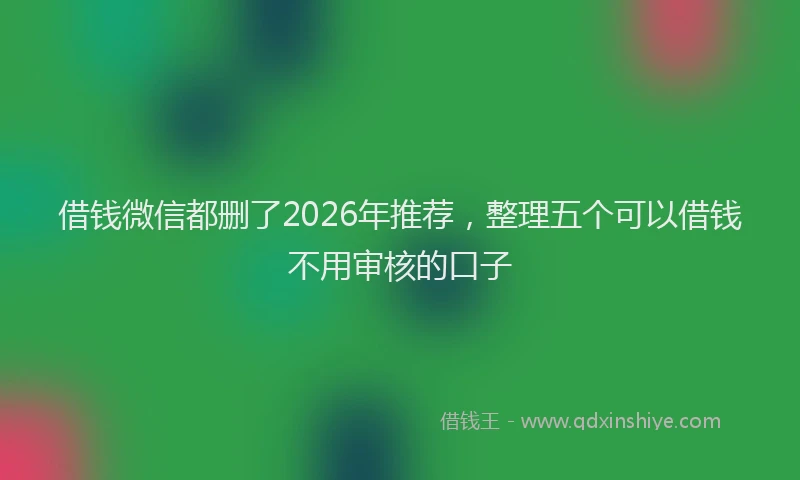 借钱微信都删了2026年推荐，整理五个可以借钱不用审核的口子