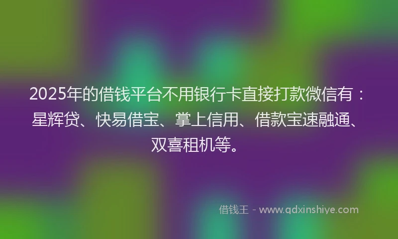2025年的借钱平台不用银行卡直接打款微信有：星辉贷、快易借宝、掌上信用、借款宝速融通、双喜租机等。