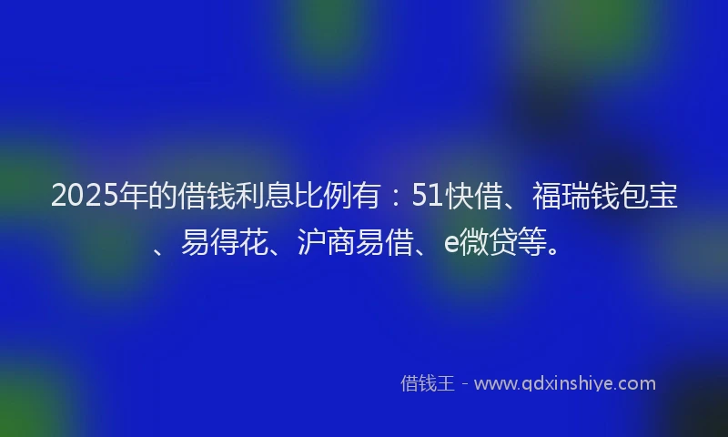 2025年的借钱利息比例有：51快借、福瑞钱包宝、易得花、沪商易借、e微贷等。