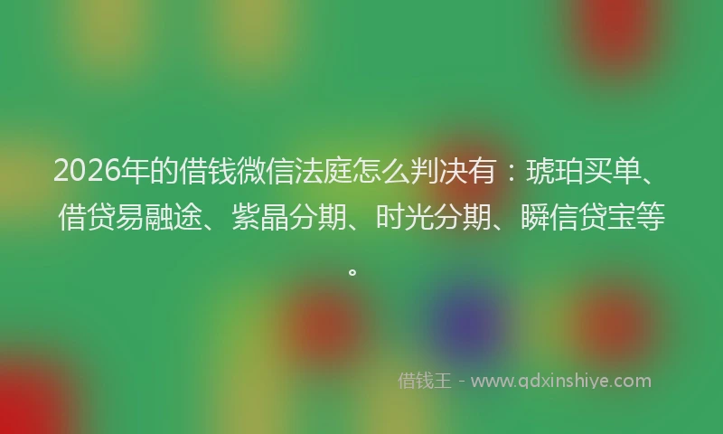 2026年的借钱微信法庭怎么判决有：琥珀买单、借贷易融途、紫晶分期、时光分期、瞬信贷宝等。