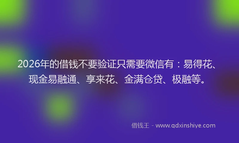 2026年的借钱不要验证只需要微信有：易得花、现金易融通、享来花、金满仓贷、极融等。