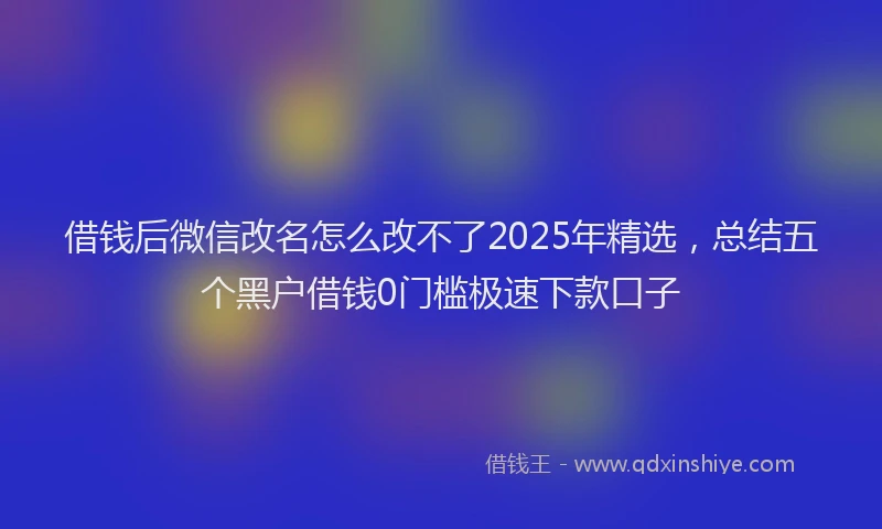 借钱后微信改名怎么改不了2025年精选，总结五个黑户借钱0门槛极速下款口子
