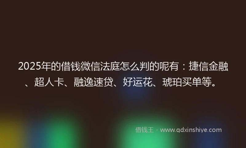 2025年的借钱微信法庭怎么判的呢有：捷信金融、超人卡、融逸速贷、好运花、琥珀买单等。