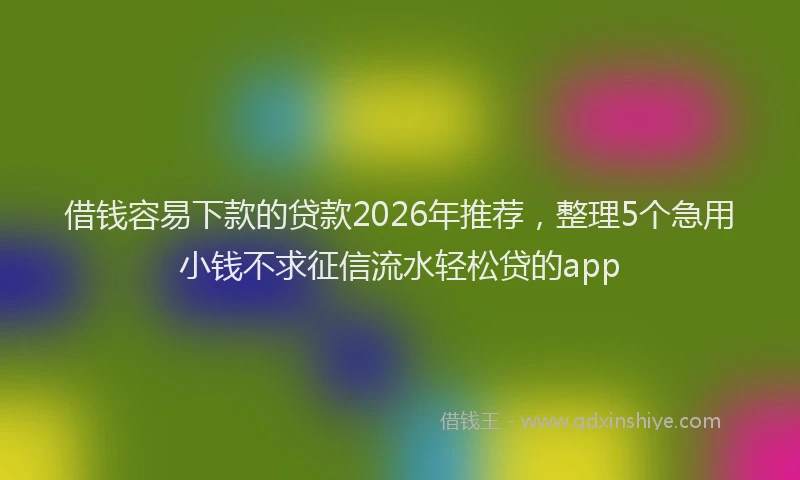 借钱容易下款的贷款2026年推荐，整理5个急用小钱不求征信流水轻松贷的app