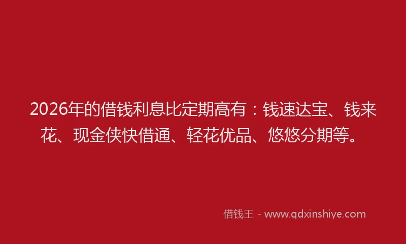 2026年的借钱利息比定期高有：钱速达宝、钱来花、现金侠快借通、轻花优品、悠悠分期等。