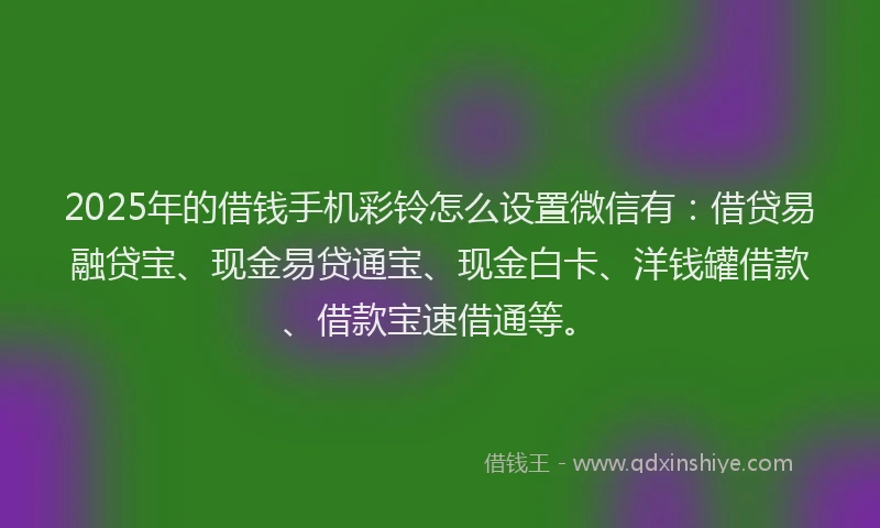 2025年的借钱手机彩铃怎么设置微信有：借贷易融贷宝、现金易贷通宝、现金白卡、洋钱罐借款、借款宝速借通等。