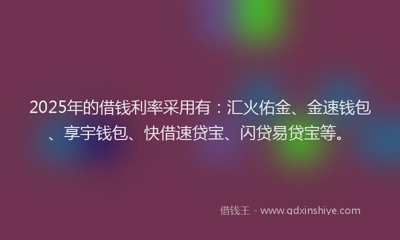 2025年的借钱利率采用有：汇火佑金、金速钱包、享宇钱包、快借速贷宝、闪贷易贷宝等。