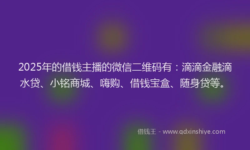 2025年的借钱主播的微信二维码有：滴滴金融滴水贷、小铭商城、嗨购、借钱宝盒、随身贷等。