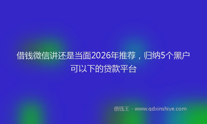 借钱微信讲还是当面2026年推荐,归纳5个黑户可以下的贷款平台