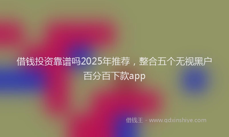 借钱投资靠谱吗2025年推荐,整合五个无视黑户百分百下款app