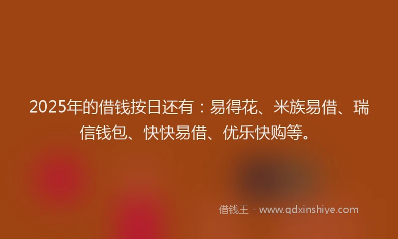2025年的借钱按日还有：易得花、米族易借、瑞信钱包、快快易借、优乐快购等。