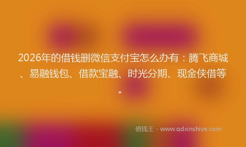 2026年的借钱删微信支付宝怎么办有：腾飞商城、易融钱包、借款宝融、时光分期、现金侠借等。