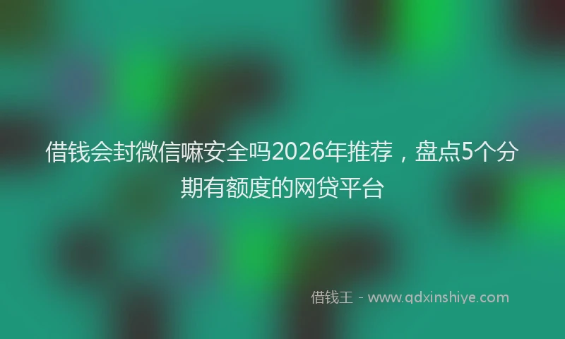 借钱会封微信嘛安全吗2026年推荐，盘点5个分期有额度的网贷平台