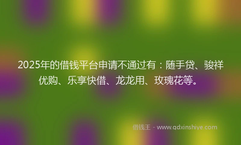 2025年的借钱平台申请不通过有：随手贷、骏祥优购、乐享快借、龙龙用、玫瑰花等。