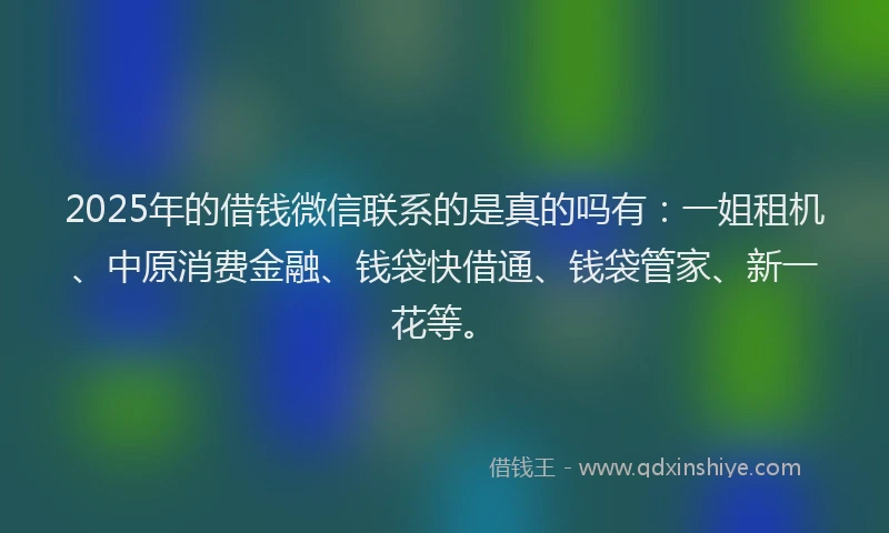 2025年的借钱微信联系的是真的吗有：一姐租机、中原消费金融、钱袋快借通、钱袋管家、新一花等。
