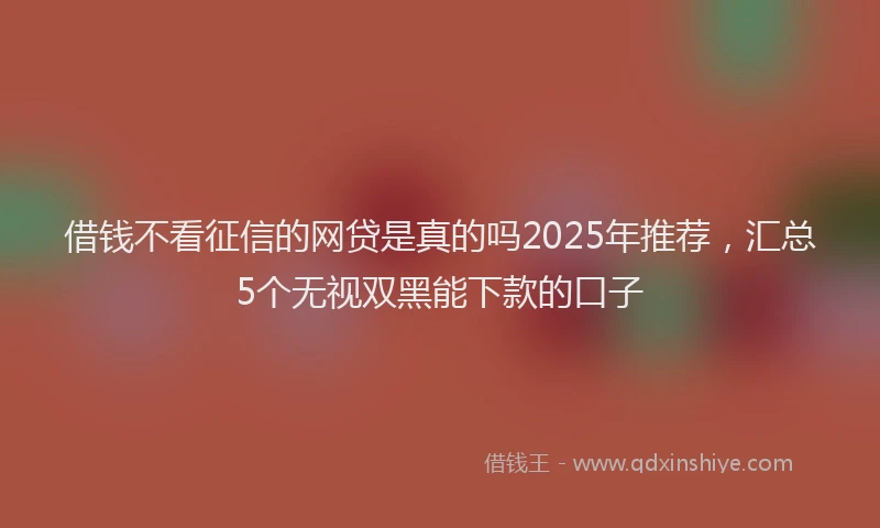 借钱不看征信的网贷是真的吗2025年推荐，汇总5个无视双黑能下款的口子