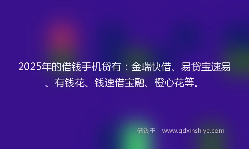 2025年的借钱手机贷有：金瑞快借、易贷宝速易、有钱花、钱速借宝融、橙心花等。