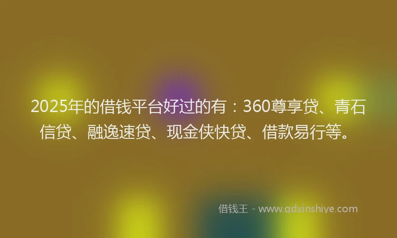 2025年的借钱平台好过的有：360尊享贷、青石信贷、融逸速贷、现金侠快贷、借款易行等。
