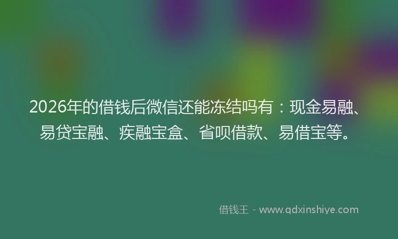 2026年的借钱后微信还能冻结吗有:现金易融、易贷宝融、疾融宝盒、省呗借款、易借宝等。