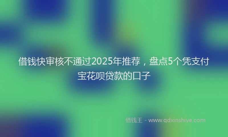 借钱快审核不通过2025年推荐，盘点5个凭支付宝花呗贷款的口子