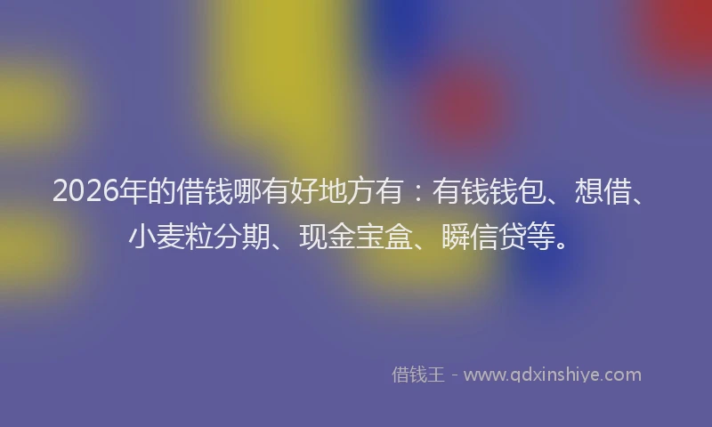 2026年的借钱哪有好地方有：有钱钱包、想借、小麦粒分期、现金宝盒、瞬信贷等。
