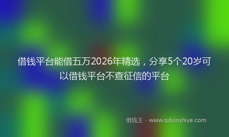 借钱平台能借五万2026年精选，分享5个20岁可以借钱平台不查征信的平台