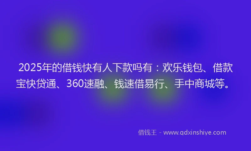2025年的借钱快有人下款吗有：欢乐钱包、借款宝快贷通、360速融、钱速借易行、手中商城等。