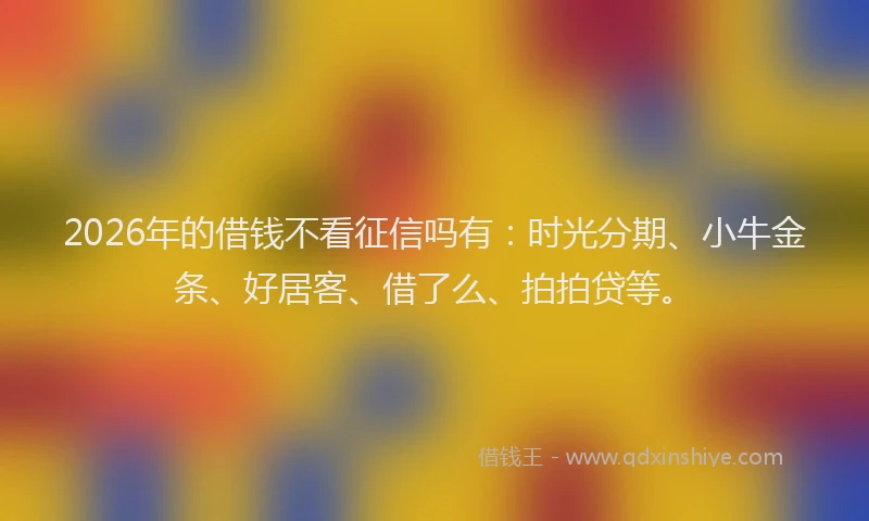 2026年的借钱不看征信吗有：时光分期、小牛金条、好居客、借了么、拍拍贷等。