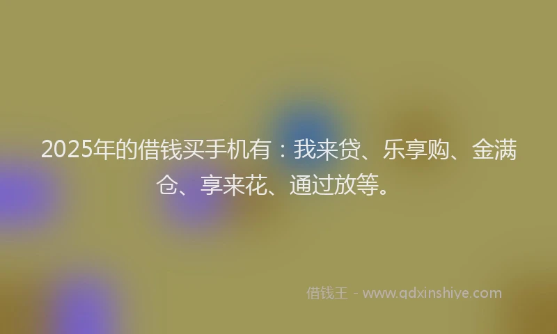 2025年的借钱买手机有：我来贷、乐享购、金满仓、享来花、通过放等。
