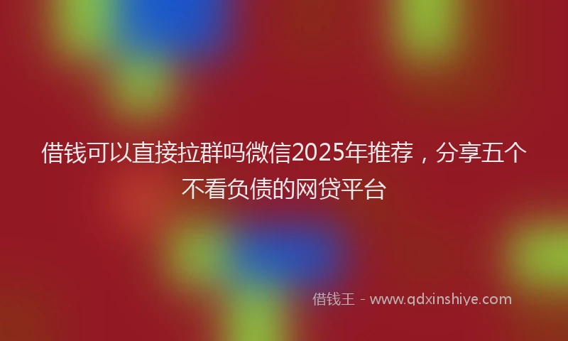 借钱可以直接拉群吗微信2025年推荐，分享五个不看负债的网贷平台