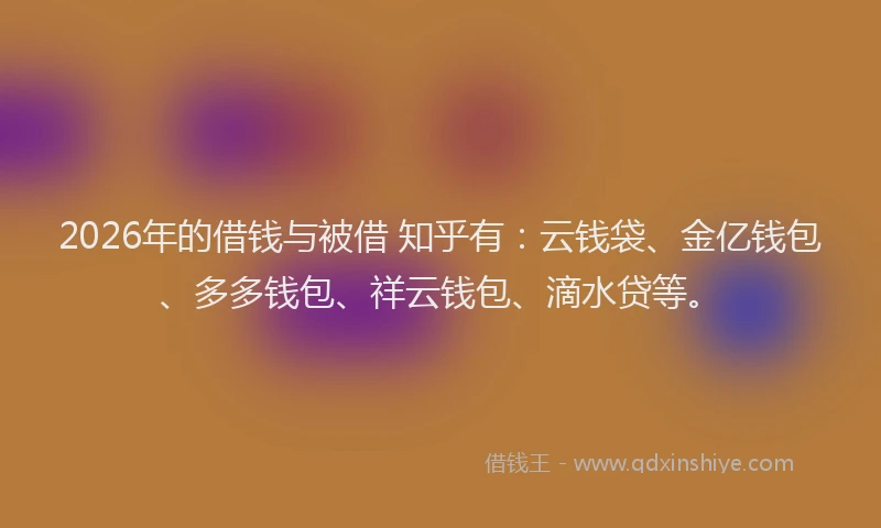 2026年的借钱与被借 知乎有：云钱袋、金亿钱包、多多钱包、祥云钱包、滴水贷等。