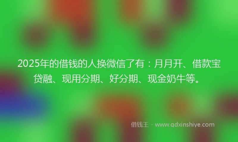 2025年的借钱的人换微信了有：月月开、借款宝贷融、现用分期、好分期、现金奶牛等。