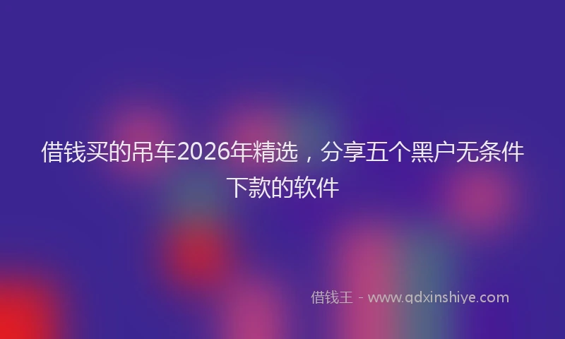 借钱买的吊车2026年精选,分享五个黑户无条件下款的软件
