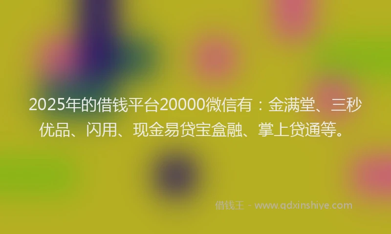 2025年的借钱平台20000微信有：金满堂、三秒优品、闪用、现金易贷宝盒融、掌上贷通等。