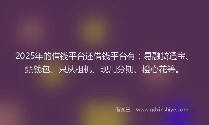 2025年的借钱平台还借钱平台有：易融贷通宝、甄钱包、只从租机、现用分期、橙心花等。
