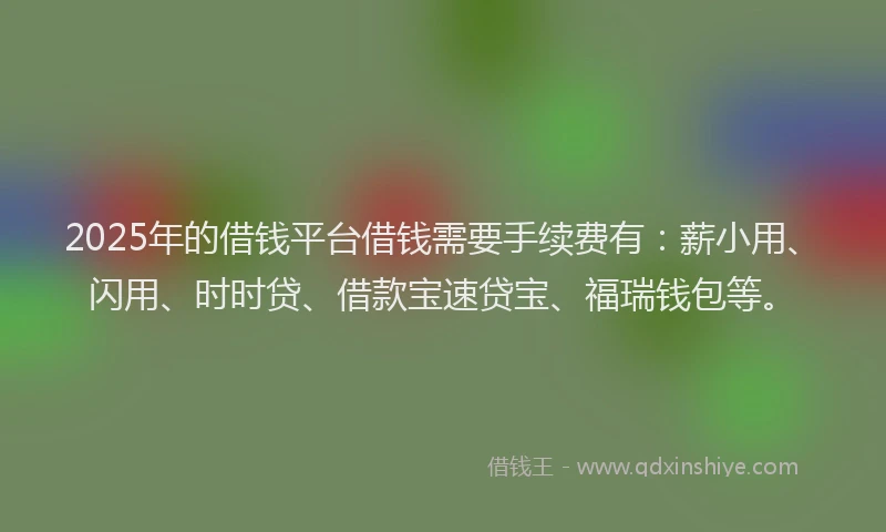 2025年的借钱平台借钱需要手续费有：薪小用、闪用、时时贷、借款宝速贷宝、福瑞钱包等。
