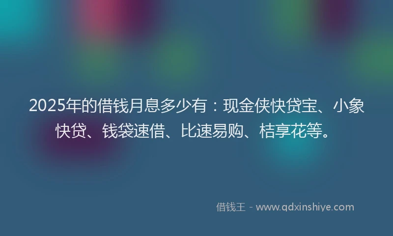 2025年的借钱月息多少有：现金侠快贷宝、小象快贷、钱袋速借、比速易购、桔享花等。
